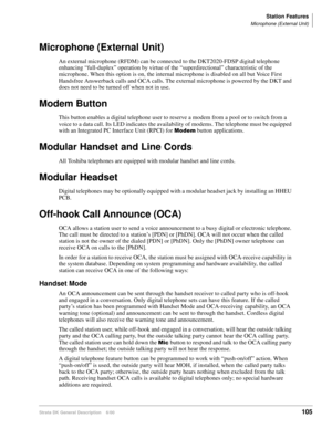 Page 121Station Features
Microphone (External Unit)
Strata DK General Description    6/00105
Microphone (External Unit)
An external microphone (RFDM) can be connected to the DKT2020-FDSP digital telephone 
enhancing “full-duplex” operation by virtue of the “superdirectional” characteristic of the 
microphone. When this option is on, the internal microphone is disabled on all but Voice First 
Handsfree Answerback calls and OCA calls. The external microphone is powered by the DKT and 
does not need to be turned...