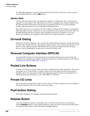 Page 122Station Features
On-hook Dialing
106Strata DK General Description    6/00
The DKT2001 telephone can receive handset OCA annoucements, but the user cannot respond, 
since the DKT2001 does not have 
 button.
Speaker Mode
An OCA announcement can be sent through the speaker to a called party who is off-hook and 
engaged in a conversation. The called phone user must be equipped with a digital telephone with 
the optional DVSU PCB and the station must be programmed for OCA-receiving capability. 
Cordless...