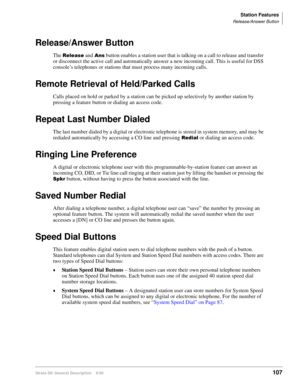 Page 123Station Features
Release/Answer Button
Strata DK General Description    6/00107
Release/Answer Button
The 
and
 button enables a station user that is talking on a call to release and transfer 
or disconnect the active call and automatically answer a new incoming call. This is useful for DSS 
console’s telephones or stations that must process many incoming calls.
Remote Retrieval of Held/Parked Calls
Calls placed on hold or parked by a station can be picked up selectively by another station by...