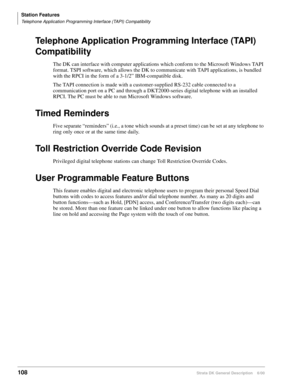 Page 124Station Features
Telephone Application Programming Interface (TAPI) Compatibility
108Strata DK General Description    6/00
Telephone Application Programming Interface (TAPI) 
Compatibility
The DK can interface with computer applications which conform to the Microsoft Windows TAPI 
format. TSPI software, which allows the DK to communicate with TAPI applications, is bundled 
with the RPCI in the form of a 3-1/2” IBM-compatible disk. 
The TAPI connection is made with a customer-supplied RS-232 cable...