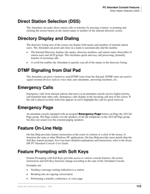 Page 131PC Attendant Console Features
Direct Station Selection (DSS)
Strata DK General Description    6/00115
Direct Station Selection (DSS)
The Attendant can make direct station calls or transfers by pressing a button, or pointing and 
clicking the mouse button on the station name or number on the internal directory screen.
Directory Display and Dialing
The directory listing area of the screen can display both names and numbers of internal station 
users. The Attendant can point and click on a name to...