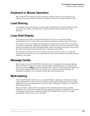 Page 133PC Attendant Console Features
Keyboard or Mouse Operation
Strata DK General Description    6/00117
Keyboard or Mouse Operation
Most of DK-PCATT functions can be operated by clicking a mouse on screen buttons or by 
pressing the equivalent keyboard buttons. Attendants can choose the easiest method for them.
Load Sharing
In a multiple-console environment, incoming calls are distributed among the available consoles 
(up to four) on a call-by-call rotation basis, which increases efficiency and call coverage...