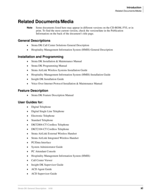 Page 15Introduction
Related Documents/Media
Strata DK General Description    6/00xi
Related Documents/Media
NoteSome documents listed here may appear in different versions on the CD-ROM, FYI, or in 
print. To find the most current version, check the version/date in the Publication 
Information on the back of the document’s title page.
General Descriptions
Strata DK Call Center Solutions General Description
Hospitality Management Information System (HMIS) General Description
Installation and Programming...