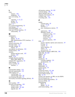 Page 154Index
L ~ P
138Strata DK General Description    6/00
L
LCD
features,
104
telephones,54
least cost routing,81
line
capacities,
5, 12, 22
groups,81
queuing,81
lines,13
live system programming,81
load sharing,117
loop hold display,117
loop start CO line interface,42
subassembly,42
M
maintenance
DK14,
8
DK40i,18, 38
DKi Admin/modem (TTY) interface,12
MDFB,63
memory protection,82
message center,117
message waiting,82
buttons,83
microphone cut-off button,104
modem button,105
modular
handset and line cords,...