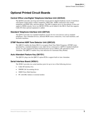 Page 19Strata DK14
Optional Printed Circuit Boards
Strata DK General Description    6/003
Optional Printed Circuit Boards
Central Office Line/Digital Telephone Interface Unit (QCDU2)
The QCDU2 provides one loop start CO line circuit and two digital telephone circuits. It interfaces 
with digital corded and/or cordless telephones, RPCI-DIs, ADMs connected to the corded 
telephones and PDIU-DSs, and door phones. The DK14 supports up to six door phones. It does not 
support a DDSS console. Up to two QCDU2 PCBs can...