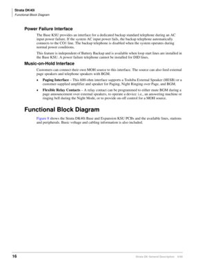 Page 32Strata DK40i
Functional Block Diagram
16Strata DK General Description    6/00
Power Failure Interface
The Base KSU provides an interface for a dedicated backup standard telephone during an AC 
input power failure. If the system AC input power fails, the backup telephone automatically 
connects to the CO1 line. The backup telephone is disabled when the system operates during 
normal power conditions.
This feature is independent of Battery Backup and is available when loop start lines are installed in 
the...