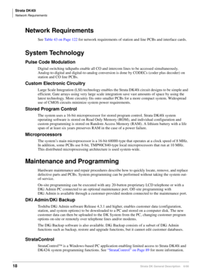 Page 34Strata DK40i
Network Requirements
18Strata DK General Description    6/00
Network Requirements
See Table 43 on Page 122 for network requirements of station and line PCBs and interface cards.
System Technology
Pulse Code Modulation
Digital switching talkpaths enable all CO and intercom lines to be accessed simultaneously. 
Analog-to-digital and digital-to-analog conversion is done by CODECs (coder plus decoder) on 
station and CO line PCBs.
Custom Electronic Circuitry 
Large Scale Integration (LSI)...