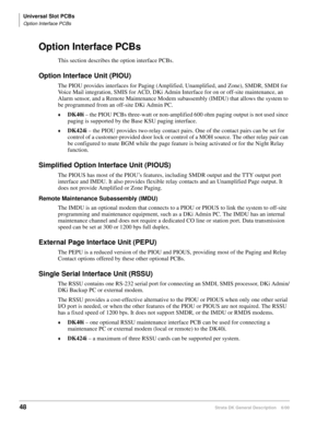 Page 64Universal Slot PCBs
Option Interface PCBs
48Strata DK General Description    6/00
Option Interface PCBs
This section describes the option interface PCBs.
Option Interface Unit (PIOU)
The PIOU provides interfaces for Paging (Amplified, Unamplified, and Zone), SMDR, SMDI for 
Voice Mail integration, SMIS for ACD, DKi Admin Interface for on or off-site maintenance, an 
Alarm sensor, and a Remote Maintenance Modem subassembly (IMDU) that allows the system to 
be programmed from an off-site DKi Admin PC....