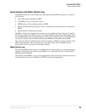 Page 65Universal Slot PCBs
Option Interface PCBs
Strata DK General Description    6/0049
Serial Interface Unit (RSIU, DK424i only)
The RSIU provides up to four interface ports that allow the Strata DK424i systems to connect to 
the following:
Voice Mail system with RS-232 SMDI
ACD/SMIS system or Call Center Viewer
SMDR printer, call accounting machine or HMIS
DKi Admin/DKi Backup running on a PC as a maintenance terminal (locally or remotely) or 
HMIS
StrataControl PC maintenance terminal
The RSIU, which...