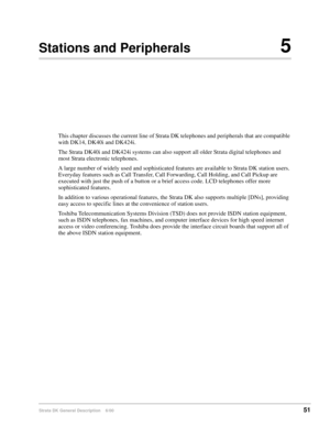 Page 67Strata DK General Description    6/0051
Stations and Peripherals5
This chapter discusses the current line of Strata DK telephones and peripherals that are compatible 
with DK14, DK40i and DK424i.
The Strata DK40i and DK424i systems can also support all older Strata digital telephones and 
most Strata electronic telephones.
A large number of widely used and sophisticated features are available to Strata DK station users. 
Everyday features such as Call Transfer, Call Forwarding, Call Holding, and Call...