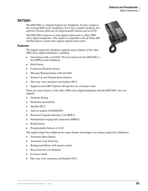 Page 69Stations and Peripherals
Digital Telephones
Strata DK General Description    6/0053
DKT2001
The DKT2001 is a Digital Single Line Telephone. It looks similar to 
the existing 2000-series telephones, but it has a smaller footprint. It is 
narrower because there are no programmable buttons and no LCD.
The DKT2001 connects to same digital station port as other 2000-
series digital telephones. This makes it compatible with all Strata DK 
and Perception systems that support digital station ports.
Features
The...