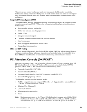 Page 77Stations and Peripherals
PC Attendant Console (DK-PCATT)
Strata DK General Description    6/0061
The software also creates log files and sends error messages to the PC monitor to assist the 
technician in making corrections. The log files are easily opened in any text editor for viewing and 
have information about the BSIA boot software, Base Station upgrades, software queries, errors, 
and alarms.
Integrated Wireless System (RWIU)
The Strata AirLink Wireless Telephone system that is configured to Strata...