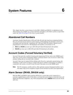 Page 81Strata DK General Description    6/0065
System Features6
This chapter describes system features for the DK14, DK40i and DK424i, in alphabetical order. 
These features are available on a system-wide basis and apply to all of these systems, except where 
noted. See Table 38 on Page 95 for a list of system features.
Abandoned Call Numbers
Automatic Number Identification (ANI) and Caller ID calls that ring but are abandoned before 
they are answered can be stored in system memory. LCD telephone and attendant...