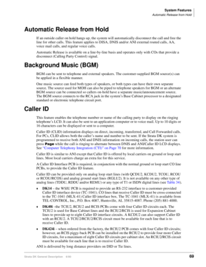 Page 85System Features
Automatic Release from Hold
Strata DK General Description    6/0069
Automatic Release from Hold
If an outside caller on hold hangs up, the system will automatically disconnect the call and free the 
line for other calls. This feature applies to DISA, DNIS and/or ANI external routed calls, AA, 
voice mail calls, and regular voice calls. 
Automatic Release is available on a line-by-line basis and operates only with COs that provide a 
disconnect (Calling Party Control) signal. 
Background...