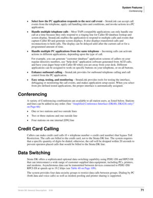 Page 87System Features
Conferencing
Strata DK General Description    6/0071
Select how the PC application responds to the next call event – StrataLink can accept call 
events from the telephone, apply call handling rules and conditions, and invoke actions in a PC 
application.
Handle multiple telephone calls – Most TAPI compatible applications can only handle one 
call at a time because they only respond to a ringing line for Caller ID database lookup and 
screen display. StrataLink enables the application to...