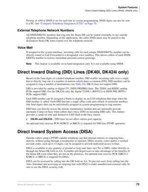 Page 89System Features
Direct Inward Dialing (DID) Lines (DK40i, DK424i only)
Strata DK General Description    6/0073
Priority of ANI or DNIS is set for each line in system programming. DNIS digits can also be sent 
to a PC. See “Computer Telephony Integration (CTI)” on Page 70.
External Telephone Network Numbers
All DNIS/DID/Tie numbers that ring into the Strata DK can be routed externally to any outside 
telephone number. Depending on the application, the caller DNIS name may be passed to the 
destination...