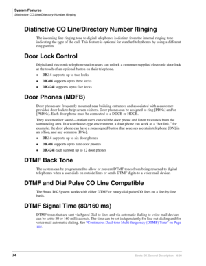 Page 90System Features
Distinctive CO Line/Directory Number Ringing
74Strata DK General Description    6/00
Distinctive CO Line/Directory Number Ringing
The incoming line ringing tone to digital telephones is distinct from the internal ringing tone 
indicating the type of the call. This feature is optional for standard telephones by using a different 
ring pattern.
Door Lock Control
Digital and electronic telephone station users can unlock a customer-supplied electronic door lock 
at the touch of an optional...