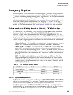 Page 91System Features
Emergency Ringdown
Strata DK General Description    6/0075
Emergency Ringdown
Standard telephones can be programmed to automatically ring a designated extension when they 
are taken off hook, after a predetermined time without dialing. The receiving digital or electronic 
LCD station or attendant console displays the station name/number of the off-hook calling station. 
This feature does not work with digital and electronic telephones. 
In healthcare applications, this feature is known as...