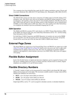 Page 92System Features
External Page Zones
76Strata DK General Description    6/00
Two companies have been identified that supply the E911 adjunct translation systems: Proctor and 
Associates, Redmond, WA, (800) 824-9719; and Telident, Inc., Minneapolis, MN, (800) 536-4911.
Direct CAMA Connections
The DK424i E911 feature provides direct connection of CAMA trunks for flexible dialing of 911 
emergency calls. This allows users who are not familiar with DK424i dialing sequences to make 
an emergency call...