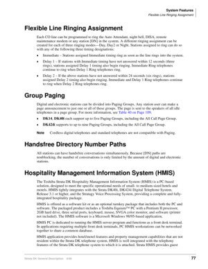 Page 93System Features
Flexible Line Ringing Assignment
Strata DK General Description    6/0077
Flexible Line Ringing Assignment
Each CO line can be programmed to ring the Auto Attendant, night bell, DISA, remote 
maintenance modem or any station [DN] in the system. A different ringing assignment can be 
created for each of three ringing modes—Day, Day2 or Night. Stations assigned to ring can do so 
with any of the following three timing designations:
Immediate – Stations assigned Immediate timing ring as soon...