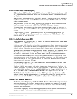 Page 95System Features
Integrated Services Digital Network (ISDN) (DK40i, DK424i only)
Strata DK General Description    6/0079
ISDN Primary Rate Interface (PRI)
PRI is the larger ISDN interface (via the RPTU) and uses the 23B+D transmission format, which 
has 23 64-kbps bearer channels and one 64-kbps data (control) channel, with total bandwidth of 
1.544 mbps.
PRI is designed as the trunk interface to the ISDN network. PRI connects the DK40i or DK424i 
telephone system to an intra- or inter-LATA communication...