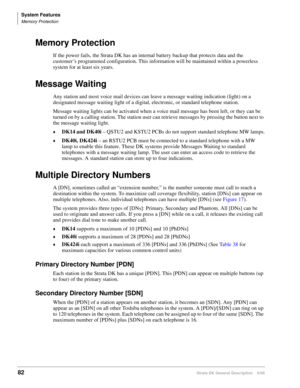 Page 98System Features
Memory Protection
82Strata DK General Description    6/00
Memory Protection
If the power fails, the Strata DK has an internal battery backup that protects data and the 
customer’s programmed configuration. This information will be maintained within a powerless 
system for at least six years.
Message Waiting
Any station and most voice mail devices can leave a message waiting indication (light) on a 
designated message waiting light of a digital, electronic, or standard telephone station....