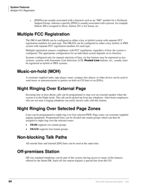 Page 100System Features
Multiple FCC Registration
84Strata DK General Description    6/00
[PhDNs] are usually associated with a function such as an “800” number for a Technical 
Support Group; whereas a specific [PDN] is usually associated with a person, for example, 
Station 200 is assigned to Steve, Station 201 is for Susan, etc.
Multiple FCC Registration
The DK14 and DK40i can be configured as either a key or hybrid system with separate FCC 
registration numbers for each type. The DK424i can be configured as...