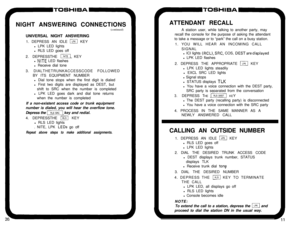 Page 13P-TOSHIBANIGHT ANSWERING CONNECTIONS
(continued)
UNIVERSAL NIGHT ANSWERING
1. DEPRESS AN IDLE 
m KEY
l LPK LED lights
l RLS LED goes off
2. DEPRESSTHE 
m KEY
l 
NITE LED flashes
l Receive dial tone
3. DIALTHETRUNKACCESSCODE FOLLOWED
BY ITS EQUIPMENT NUMBER
l Dial tone stops when the first digit is dialed
l First two digits are displayed as DEST, but
shift to SRC when the number is completed
l LPK LED goes dark and dial tone returns
when the number is completed
If a non-existent access code or trunk...