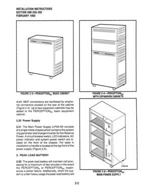 Page 13INSTALLATION INSTRUCTIONS 
SECTION 200-255-202 
FEBRUARY1992 
FIGURE 
P-3-PERCEPTION, BASIC CABINET 
shelf. MDF connections are facilitated by amphe- 
nol connectors located on the rear of the cabinet 
(Figure Z-4). Up to two expansion cabinets may be 
added to the PERCEPTlONe, basic equipment 
cabinet. 
2.20 Power Supply 
2.21 
The Main Power Supply (LPSA-M) consists 
of a single metal chassis which contains the system 
ring generator and charger/inver&er for the Reserve 
Power. A circuit breaker...