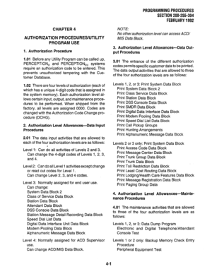 Page 123PRQGRAMMING PROCEDURES 
SECTION 200-255-304 
FEBRUARY 1992 
CHAPTER 4 
AUTHORIZATION PROCEDURES/UTILITY 
PROGRAM USE 
1. Authorization Procedure 
1 .Ol Before any Utility Program can be called up, 
PERCEPTlONe and PERCEPTlONe, systems 
require an authorization code to be entered. This 
prevents unauthorized tampering with the Cus- 
tomer Database. 
1.02 There are four levels of authorization (each of 
which has a unique 4-digit code that is assigned in 
the system memory). Each authorization level al-...