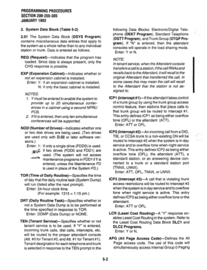 Page 126PROGRAMMINGPROCEDURES 
SECTION 200-255-305 
JANUARY1993 
2. System Data Block (Table 5-2) 
2.01 The System Data Block (DSYS Program) 
contains miscellaneous data entries that apply to 
the system as a whole rather than to any individual 
station or trunk. Data is entered as follows: 
REQ (Request)-Indicates that the program has 
loaded. Since data is always present, only the 
CHG response is possible. 
EXP (Expansion Cabinet)-Indicates whether or 
not an expansion cabinet is installed. 
Enter: Y: if an...