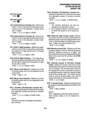 Page 127PROGRAMMING PROCEDURES 
SECTION 200-255-305 
JANUARY 1993 
AAT (Not Used): 
Enter: m. 
APX (Not Used): 
Enter: (9. 
LNl (Listed Directory Number #l)-Defines the 
LDN #l , which is used with the DID feature when 
routing a call to the attendant console (maxi- 
mum: 4 digits). 
Enter: 1, 2, 3, or 4 digits or NONE. 
LN2 (Listed Directory Number #2-Defines the 
LDN #2, which is used with the DID feature when 
routing a call to the attendant console (maxi- 
mum: 4 digits). 
Enter: 1, 2, 3, or 4 digits or...