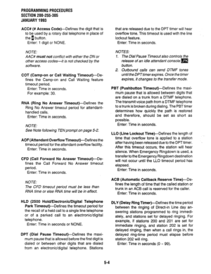 Page 128PROGRAMMING PROCEDURES 
SECTION 200-255-305 
JANUARY 1993 
ACC# (# Access Code)-Defines the digit that is that are released due to the DPT timer will hear 
to be used by a rotary dial telephone in place of overflow tone. This timeout is used with the line 
the 1 button. lockout feature. 
Enter: 1 digit or NONE. Enter: Time in seconds. 
NOTE: 
AAC# must not conflict with either the DN or 
other access codes-it is not checked by the 
software. NOTES: 
1. The Dial Pause Timeout also controls the 
release of...