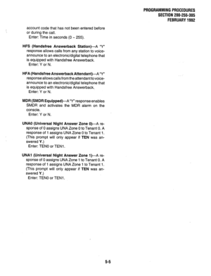 Page 129PROGRAMMINGPROCEDURES 
SECTION 200-255-305 
FEBRUARY1992 
account code that has not been entered before 
or during the call. 
Enter: Time in seconds (0 M 255). 
HFS (Handsfree Answerback Station)-A ‘Y” 
response allows calls from any station to voice- 
announce to an electronic/digital telephone that 
is equipped with Handsfree Answerback. 
Enter: Y or N. 
HFA (Handsfree AnswerbackAttendant)-A Y” 
response allows calls from the attendant to voice- 
announce to an electronic/digital telephone that 
is...