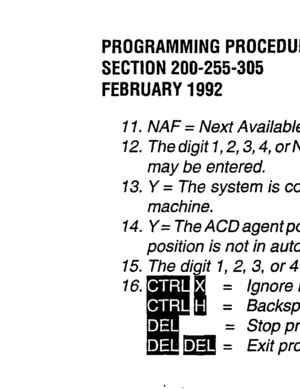 Page 136PROGRAMMING PROCEDURES 
SECTION 200-255-305 
FEBRUARY 1992 
I 1. NAF = Next Available First. M/F = Most Idle First. 
72. The digit 7, 2,3,4, or NONE. /fan M/S machine is connected, only I- or2-digit code length, or NONE 
may be entered. 
13. Y = The system is connected to the M/S machine. N = The system is not connected to the MIS 
machine. 
14. Y= The ACDagentpositionisinauto-answermode (EfWDKTfeature ONLY). N= The ACDagent 
position is not in auto-answer mode. 
15. The digit 1, 2, 3, or 4 representing...