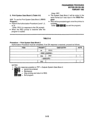 Page 137PROGRAMMING PROCEDURES 
SECTION 200-255-305 
FEBRUARY 1992 
Enter: PRT. 
5. Print System Data Block 2 (Table 5-5) 
5.01 To use the Print System Data Block 2 (PSYS 
Program): 
l Perform the Authorization Procedure (Level 1,2, 
or 3). 
Enter: PSY2 (in response to the OK prompt). 
l When the REQ prompt is received after the 
program is loaded: 
l The System Data Block 2 will be output in the 
same format as it was input in the DSDP Pro- 
gram. 
l REQ will be prompted again once the printout is 
complete....