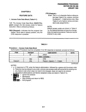 Page 138PROGRAMMINGPROCEDURES 
SECTION 200-255-306 
JANUARY1993 
CHAPTER 6 
FEATURE DATA 
1. Access Code Data Block (Table 6-1) 
1.01 The Access Code Data Block (DACD Pro- 
gram) assigns the dial access codes for feature 
execution. Data is entered as follows: 
REQ (Request)--indicates that the program has 
loaded. Since data is always present, only the 
CHG response is possible. FTR (Feature)- 
Enter: The 3- or 4-character feature abbrevia- 
tion (see Table 6-1 a), a space, and then 
the desired 1 - 3 digit...