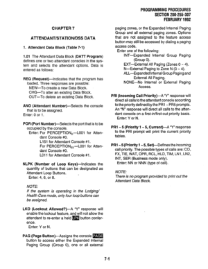 Page 148PROGRAMMING PROCEDURES 
SECTION 200-255-307 
FEBRUARY 1992 
CHAPTER 7 
Al-i-ENDANT/STATION/DSS DATA 
1. Attendant Data Block (Table 7-I) 
1.01 The Attendant Data Block (DAlT Program) 
defines one or two attendant consoles in the sys- 
tem and selects the attendant options. Data is 
entered as follows: 
REQ (Request)-Indicates that the program has 
loaded. Three responses are possible: 
NEW-To create a new Data Block. 
CHG-To alter an existing Data Block. 
OUT-To delete an existing Data Block. 
AN0...