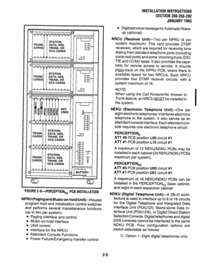 Page 16INSTALLATION INSTRUCTIONS 
SECTION 200-255-202 
JANUARY1993 
w.iu~t Z-I+PERCEPTION, PCB INSTALLATION 
NPRU (Paging and Music-on-hold Unit)-Houses 
program load and initialization control switches 
and performs several miscellaneous functions 
(up to two per system): 
l Paging interface and control 
l Music-on-hold interface 
l UNA control 
l Interface for the NRCU 
* Attendant Console Functions 
l Power Failure/Emergency transfer control 
l Digitized voice message for Automatic Wake- 
up (optional) 
NRCU...