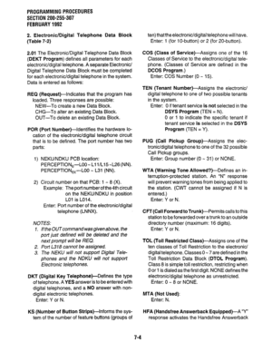 Page 151PROGRAMMING PROCEDURES 
SECTION 200-255-307 
FEBRUARY 1992 
2. Electronic/Digital Telephone Data Block 
(Table 7-2) 
2.01 The Electronic/Digital Telephone Data Block 
(DEKT Program) defines all parameters for each 
electronic/digital telephone. A separate Electronic/ 
Digital Telephone Data Block must be completed 
for each electronic/digital telephone in the system. 
Data is entered as follows: 
REQ (Request)-Indicates that the program has 
loaded. Three responses are possible: 
NEW-To create a new Data...