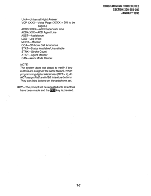 Page 154PROGRAMMING PROCEDURES 
SECTION 200-255-307 
JANUARY 1993 
UNA-Universal Night Answer 
VCP XXXX-Voice Page (XXXX = DN to be 
paged.) 
ACDS XXXX-ACD Supervisor Line 
ACDA XXX-ACD Agent Line 
ASST-Assistance 
LOG-Log-in/out 
MONT-Monitor 
OCA-Off-hook Call Announce 
STAT-Status Available/Unavailable 
STRK-Stroke Count 
ATAP-Agent Monitor 
CAN-Work Mode Cancel 
NOTE: 
The system does not check to verify if two 
buttons are assigned the same feature. When 
programming digital telephones (DKT= Y), do...