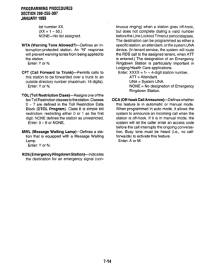 Page 161PROGRAMMINGPROCEDURES 
SECTION 200-255-307 
JANUARY1993 
list number XX. 
(XX = 1 - 50.) 
NONE-No list assigned. 
WTA (Warning Tone Allowed?)-Defines an in- 
terruption-protected station. An “N” response 
will prevent warning tones from being applied to 
the station. 
Enter: Y or N. 
CFT (Call Forward to Trunk)-Permits calls to 
this station to be forwarded over a trunk to an 
outside directory number (maximum: 16 digits). 
Enter: Y or N. 
TOL (Toll Restriction Class)-Assigns one of the 
ten Toll...