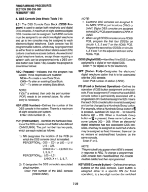 Page 169PROGRAMMING PROCEDURES 
SECTION 200-255-307 
FEBRUARY 1992 
8. DSS Console Data Block (Table 7-8) 
8.01 
The DSS Console Data Block (DDSS Pro- 
gram) 
is used to assign both electronic and digital 
DSS consoles. A maximum of eight electronic/digital 
DSS consoles can be assigned. Each DSS console 
must be assigned to an electronic/digital telephone 
and up to two consoles may be assigned to each 
electronic/digital telephone. Each console has 60 
programmable buttons, which may be programmed 
as either...