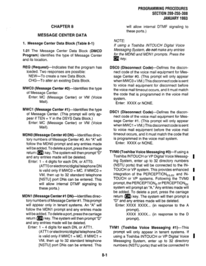 Page 177PROGRAMMING PROCEDURES 
SECTION 200-255-308 
JANUARY 1993 
CHAPTER 8 
MESSAGE CENTER DATA 
will allow internal DTMF signaling to 
these ports.) 
1. Message Center Data Block (Table 8-1) NOTE: 
If using a Toshiba INTOUCH Digital Voice 
1.01 The Message Center Data Block (DMCD Messaging System, do not make any entries 
Program) identifies the type of Message Center for the MDNO and MDNI prompts. Press the 
and its location. 
q key, 
REQ (Request)-Indicates that the program has 
loaded. Two responses are...