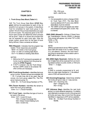 Page 181CHAPTER 9 
TRUNK DATA 
1. Trunk Group Data Block (Table 9-1) 
1.01 The Trunk Group Data Block (DTGP Pro- 
gram) defines the parameters for each of the 16 
possible trunk groups in the system. A Data Block 
must be completed for each trunk group in the 
system. Not all of the prompts listed below are used 
for all trunk types. The response given to the TKT 
(trunk type) prompt will determine which prompts 
will be given. Table g-la shows the prompts that 
can be expected for each trunk type. (Use the...