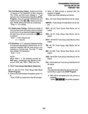 Page 183PROGRAMMINGPROCEDURES 
SECTION 200-255-309 
FEBRUARY1992 
TOL (Toll Restriction Class)-Assigns one of the 
IO classes of Toil Restriction to each outgoing 
TIE, CCSA, and DID trunk. Classes 0 - 7 are 
defined in the Toll Restriction Data Block (DTOL 
Program). Class 8 is simple Toll Restriction and 
restricts when either 1 or n is dialed as the first 
digit. NONE defines the trunk as unrestricted. 
Enter: 0 - 8 or NONE. 
FLT (Flash-hook Timing)-Defines the length of 
time of a flash-hook (line open)...