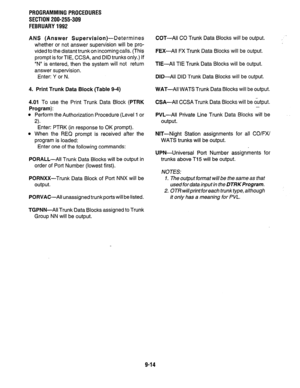 Page 194PROGRAMMING PROCEDURES 
SECTION 200-255-309 
FEBRUARY 1992 
ANS (Answer 
Supervision)-Determines 
whether or not answer supervision will be pro- 
vided to the distant trunk on incoming calls. (This 
prompt is for TIE, CCSA, and DID trunks only.) If 
“N” is entered, then the system will not return 
answer supervision. 
Enter: Y or N. 
4. Print Trunk Data Block (Table 9-4) WAT-All WATS Trunk Data Blocks will be output. 
4.01 To use the Print Trunk Data Block 
(PTRK 
Program): 
l Perform the Authorization...