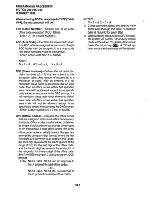 Page 206PROGRAMMINGPROCEDURES 
SECTION 200-255-310 
FEBRUARY1992 
When entering AOC in response to TYPE (Table 
lo-4), the next prompt will be: 
TN0 (Table Number)-Selects 
one of 32 area/ 
office code exception (AOC) tables. 
Enter: 0 - 31 (Table Number). 
ARC (Area Code)--Identifies the area code to which 
this AOC table is assigned. A maximum of eight 
AOC tables can be assigned to any area code 
(the table numbers must be sequential). 
Enter: Area Code NO/IX or NONE. 
NOTE: 
N=2-9, O/l=OorI, X=0-9. 
CNO...