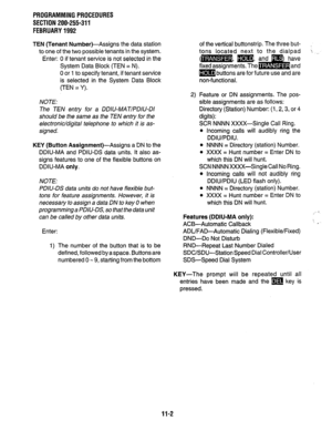 Page 210PROGRAMMINGPROCEDURES 
SECTION 200-255-311 
FEBRUARY1992 
TEN (Tenant 
Number)-Assigns the data station 
to one of the two possible tenants in the system. 
Enter: 0 if tenant service is not selected in the 
System Data Block (TEN = N). 
0 or 1 to specify tenant, if tenant service 
is selected in the System Data Block 
(TEN = Y). 
NOTE: 
The TEN entry for a DDIU-MAT/PDIU-DI 
should be the same as the TEN entry for the 
electronic/digital telephone to which it is as- 
signed. 
KEY (Button...