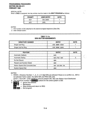 Page 212PROGRAMMING PROCEDURES 
SECTION 200-255-311 
FEBRUARY 1992 
SPECIAL NOTE: 
When a DlU2 is assigned, two key entries must be made in the DEKT PROGRAM as follows: 
I PROMPT 
I USER ENTRY 
I NOTE 
I 
KEY DIU LNNX 1 
KEY DRS 2 
NOTES: 
1. Port number of DIlJ attached to the electronic/digital telephone (Data ON). 
2. Data release button. 
TABLE V-la 
DDIU BUTTON ASSIGNMENTS 
DIRECTORY NUMBER ENTRY NOTE 
Single Call Ring SCR NNNN XXXX 1 
I Single Call No Ring SCN NN’NN XXXX 1 
I 
FEATURE 
Automatic Callback...